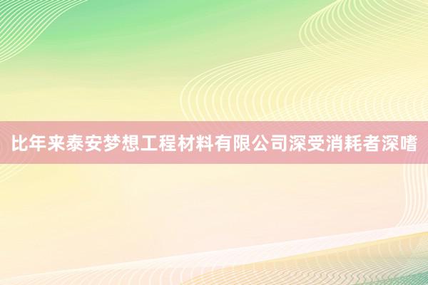 比年来泰安梦想工程材料有限公司深受消耗者深嗜